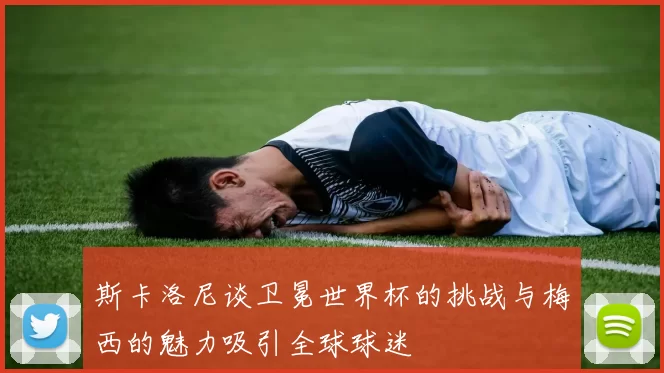 斯卡洛尼谈卫冕世界杯的挑战与梅西的魅力吸引全球球迷