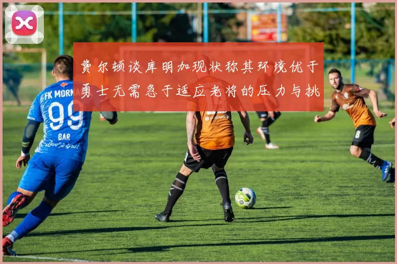 费尔顿谈库明加现状称其环境优于勇士无需急于适应老将的压力与挑战