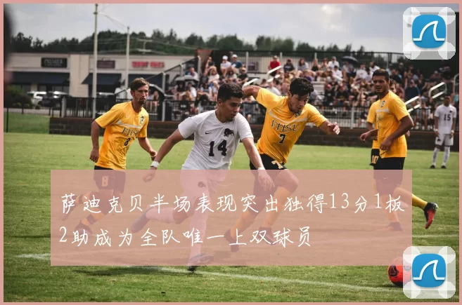 萨迪克贝半场表现突出独得13分1板2助成为全队唯一上双球员