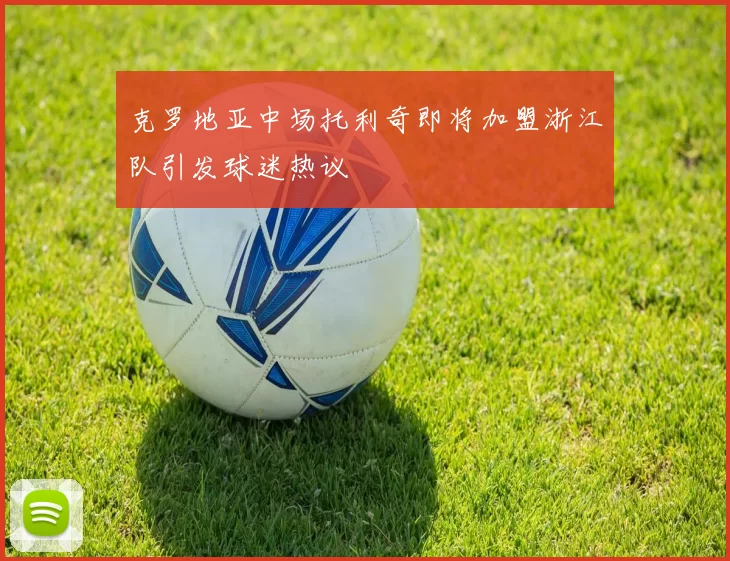 克罗地亚中场托利奇即将加盟浙江队引发球迷热议