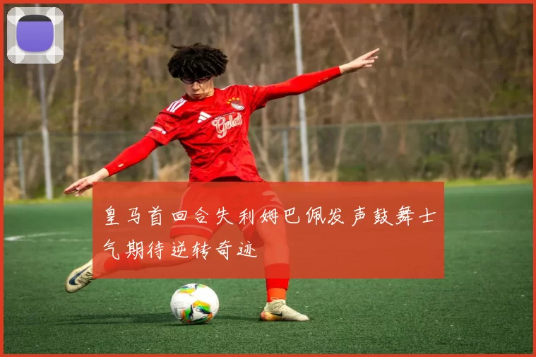 皇马首回合失利姆巴佩发声鼓舞士气期待逆转奇迹