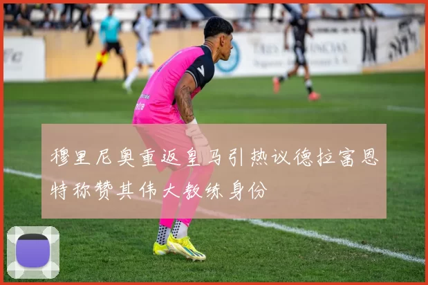 穆里尼奥重返皇马引热议德拉富恩特称赞其伟大教练身份