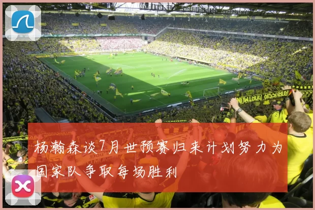 杨瀚森谈7月世预赛归来计划努力为国家队争取每场胜利