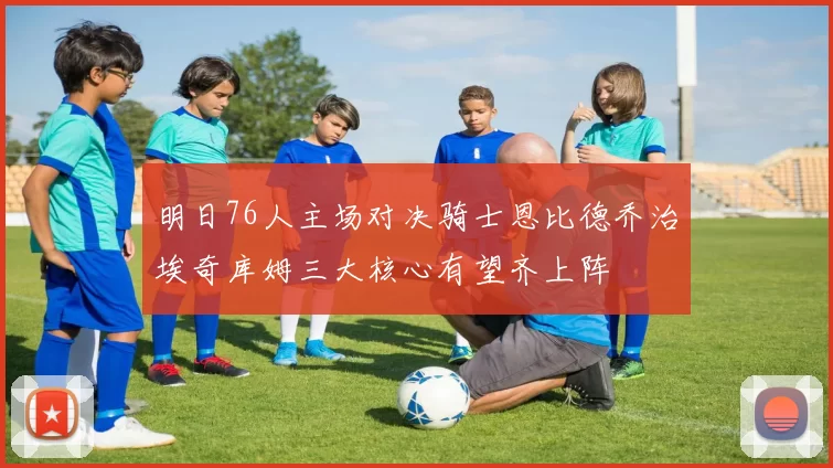 明日76人主场对决骑士恩比德乔治埃奇库姆三大核心有望齐上阵
