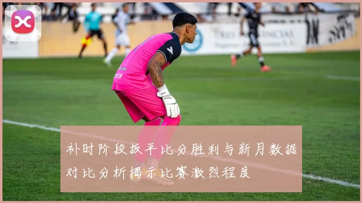 补时阶段扳平比分胜利与新月数据对比分析揭示比赛激烈程度