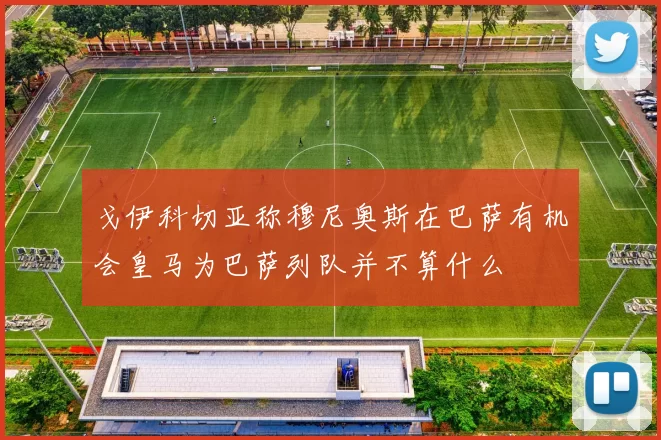 戈伊科切亚称穆尼奥斯在巴萨有机会皇马为巴萨列队并不算什么