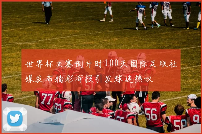 世界杯决赛倒计时100天国际足联社媒发布精彩海报引发球迷热议