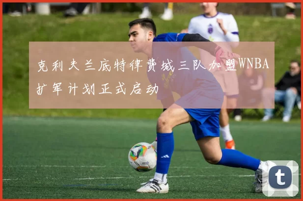 克利夫兰底特律费城三队加盟WNBA扩军计划正式启动