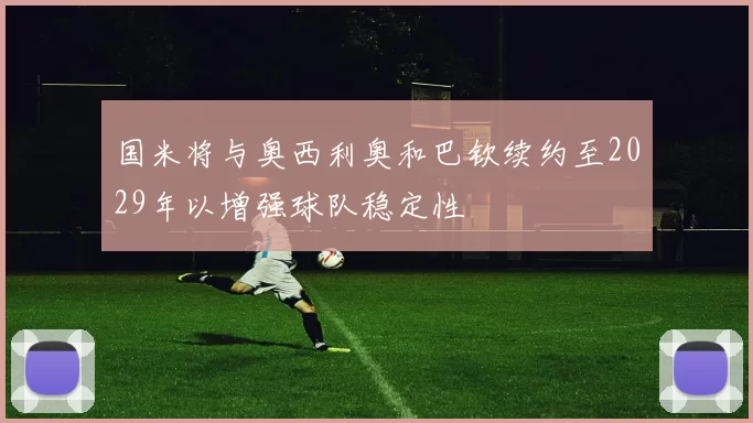 国米将与奥西利奥和巴钦续约至2029年以增强球队稳定性