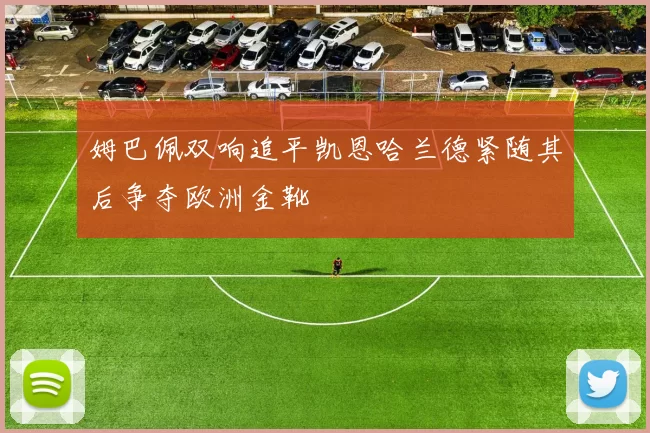 姆巴佩双响追平凯恩哈兰德紧随其后争夺欧洲金靴