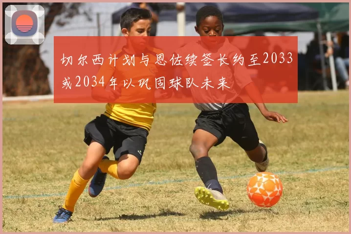 切尔西计划与恩佐续签长约至2033或2034年以巩固球队未来
