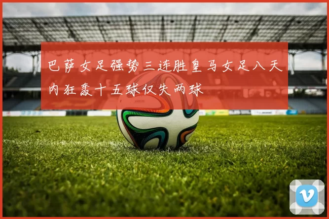 巴萨女足强势三连胜皇马女足八天内狂轰十五球仅失两球