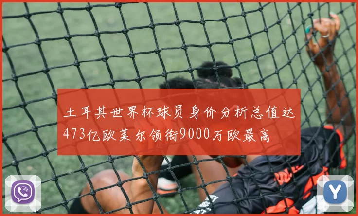 土耳其世界杯球员身价分析总值达473亿欧莱尔领衔9000万欧最高