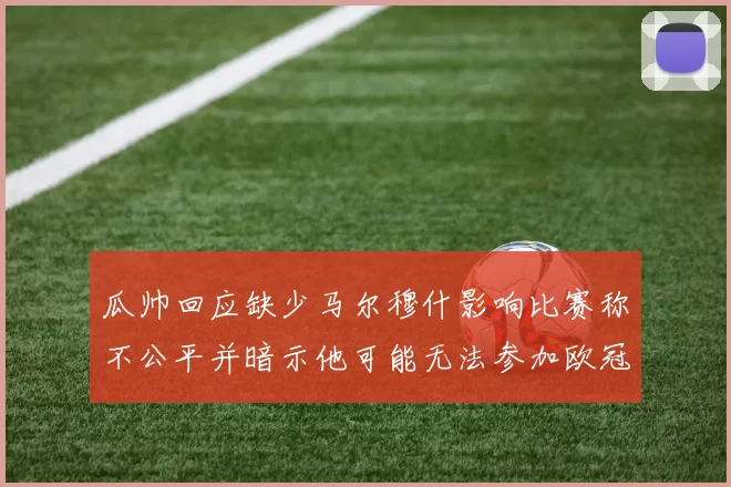 瓜帅回应缺少马尔穆什影响比赛称不公平并暗示他可能无法参加欧冠