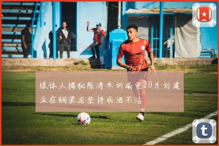 媒体人揭秘陈涛冬训减重20斤刘建业在铜梁龙坚持戒酒不沾