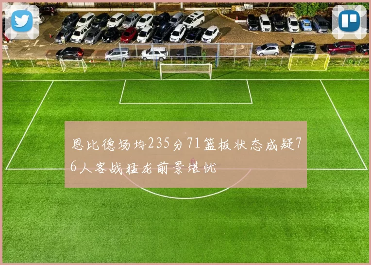 恩比德场均235分71篮板状态成疑76人客战猛龙前景堪忧