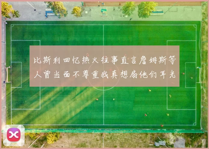 比斯利回忆热火往事直言詹姆斯等人曾当面不尊重我真想扇他们耳光