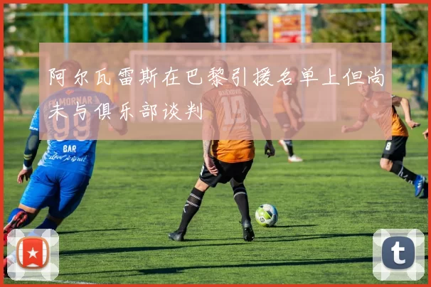 阿尔瓦雷斯在巴黎引援名单上但尚未与俱乐部谈判