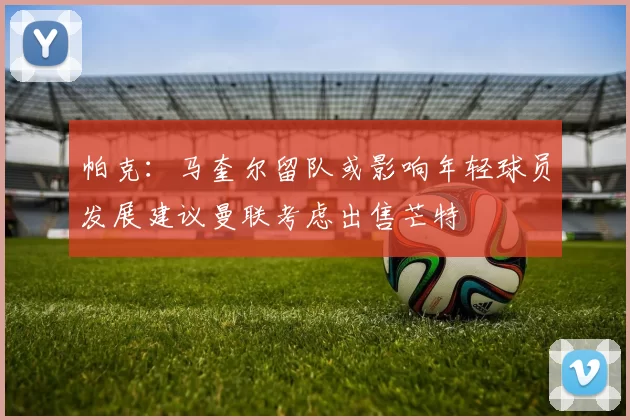 帕克：马奎尔留队或影响年轻球员发展建议曼联考虑出售芒特